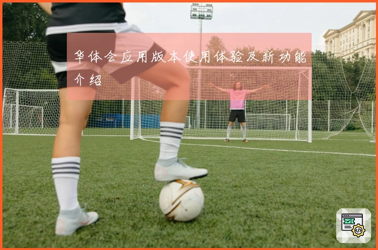 华体会应用版本使用体验及新功能介绍