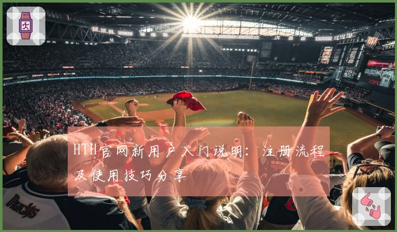 HTH官网新用户入门说明：注册流程及使用技巧分享
