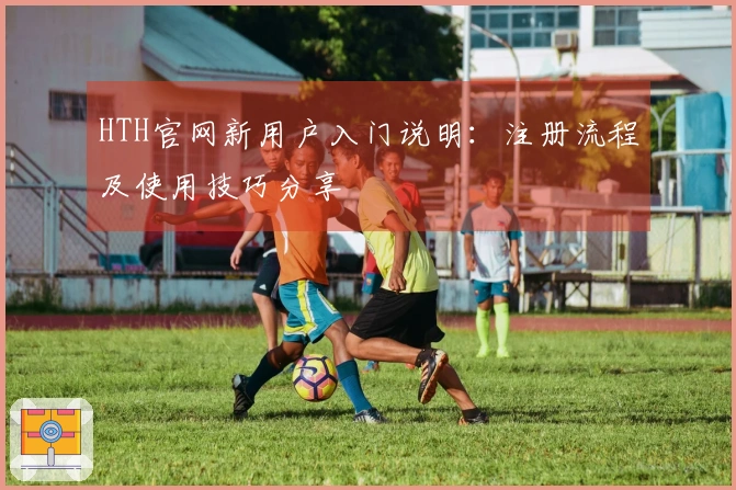 HTH官网新用户入门说明：注册流程及使用技巧分享
